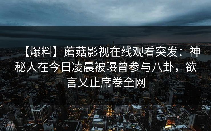 【爆料】蘑菇影视在线观看突发：神秘人在今日凌晨被曝曾参与八卦，欲言又止席卷全网