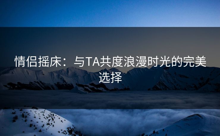 情侣摇床：与TA共度浪漫时光的完美选择