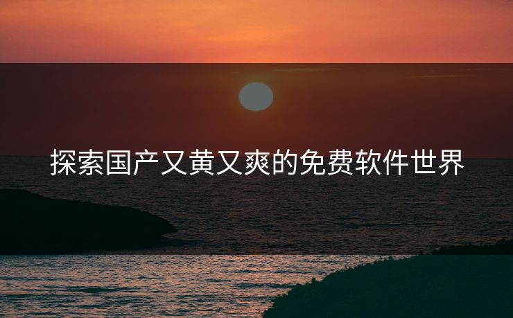 探索国产又黄又爽的免费软件世界