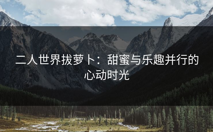 二人世界拔萝卜：甜蜜与乐趣并行的心动时光