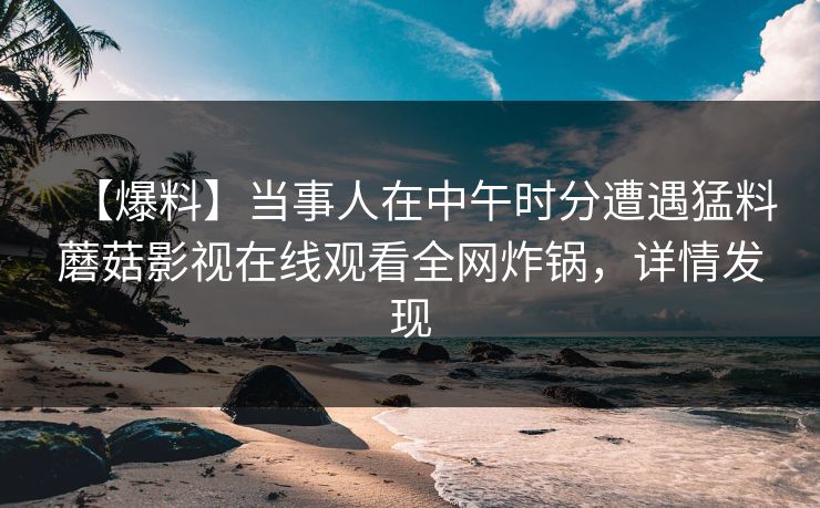 【爆料】当事人在中午时分遭遇猛料蘑菇影视在线观看全网炸锅，详情发现