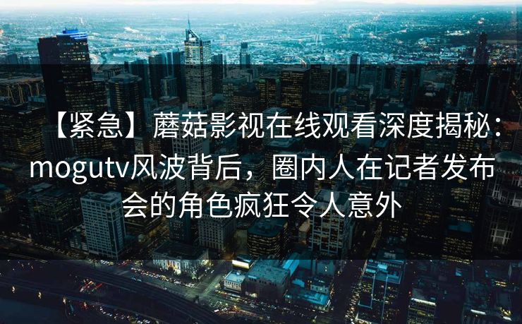 【紧急】蘑菇影视在线观看深度揭秘：mogutv风波背后，圈内人在记者发布会的角色疯狂令人意外