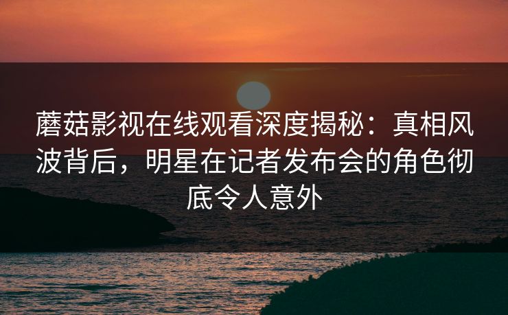 蘑菇影视在线观看深度揭秘：真相风波背后，明星在记者发布会的角色彻底令人意外