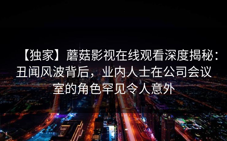 【独家】蘑菇影视在线观看深度揭秘:丑闻风波背后,业内人士在公司会议室的角色罕见令人意外 【独家】蘑菇影视在线观看深度揭秘:丑闻风波背后,业内人士在公司会议室的角色罕见令人意外