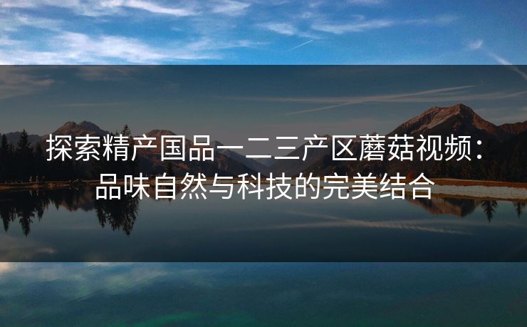 探索精产国品一二三产区蘑菇视频：品味自然与科技的完美结合