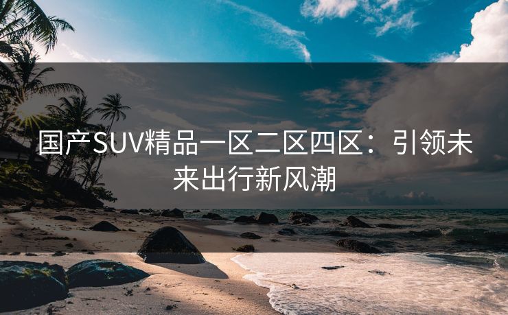国产SUV精品一区二区四区：引领未来出行新风潮
