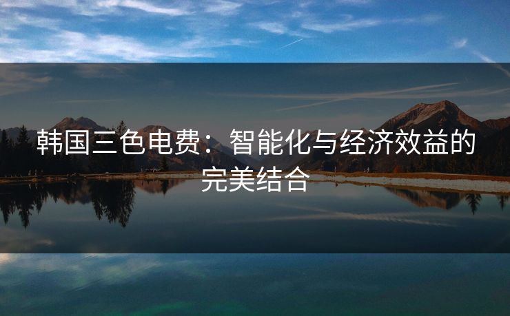 韩国三色电费:智能化与经济效益的完美结合 韩国三色电费:智能化与经济效益的完美结合