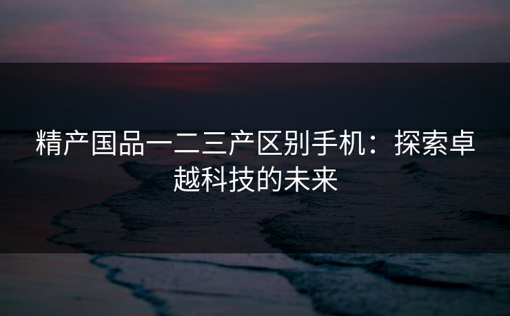 精产国品一二三产区别手机：探索卓越科技的未来