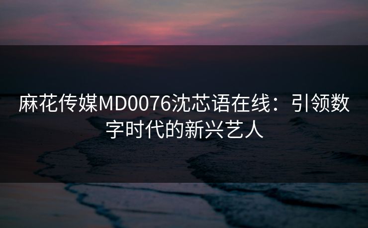 麻花传媒MD0076沈芯语在线：引领数字时代的新兴艺人