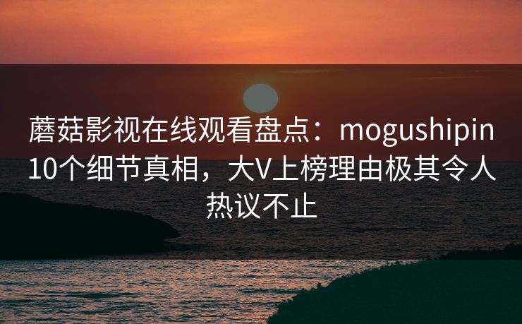 蘑菇影视在线观看盘点：mogushipin10个细节真相，大V上榜理由极其令人热议不止