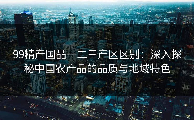 99精产国品一二三产区区别：深入探秘中国农产品的品质与地域特色