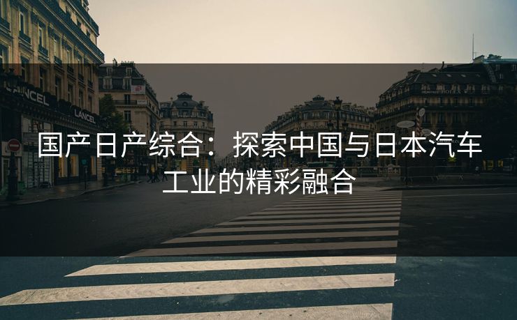 国产日产综合:探索中国与日本汽车工业的精彩融合 国产日产综合:探索中国与日本汽车工业的精彩融合