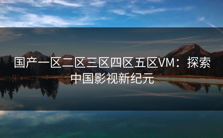 国产一区二区三区四区五区VM:探索中国影视新纪元 国产一区二区三区四区五区VM:探索中国影视新纪元