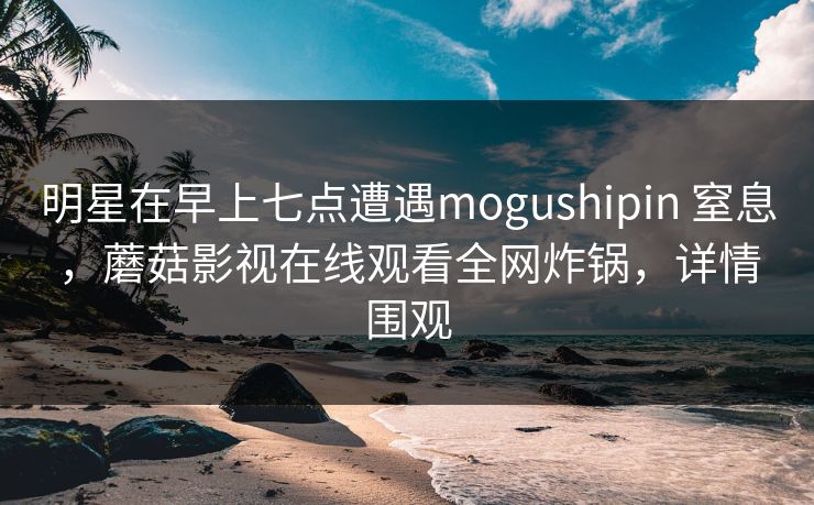 明星在早上七点遭遇mogushipin 窒息，蘑菇影视在线观看全网炸锅，详情围观