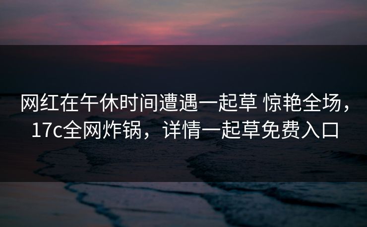网红在午休时间遭遇一起草 惊艳全场，17c全网炸锅，详情一起草免费入口