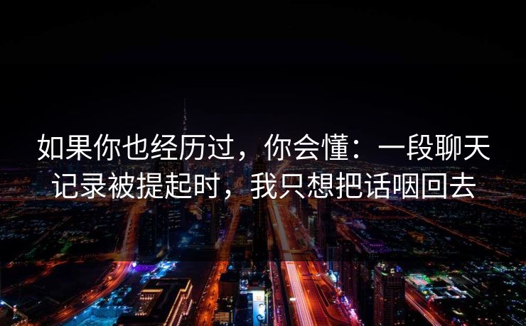 如果你也经历过，你会懂：一段聊天记录被提起时，我只想把话咽回去