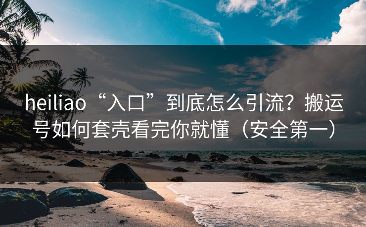 heiliao“入口”到底怎么引流？搬运号如何套壳看完你就懂（安全第一）