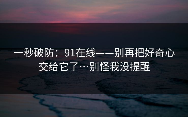 一秒破防：91在线——别再把好奇心交给它了…别怪我没提醒