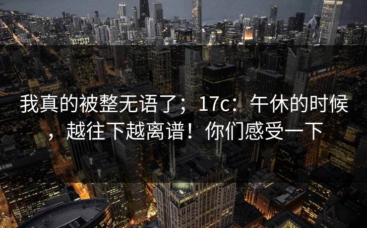 我真的被整无语了；17c：午休的时候，越往下越离谱！你们感受一下