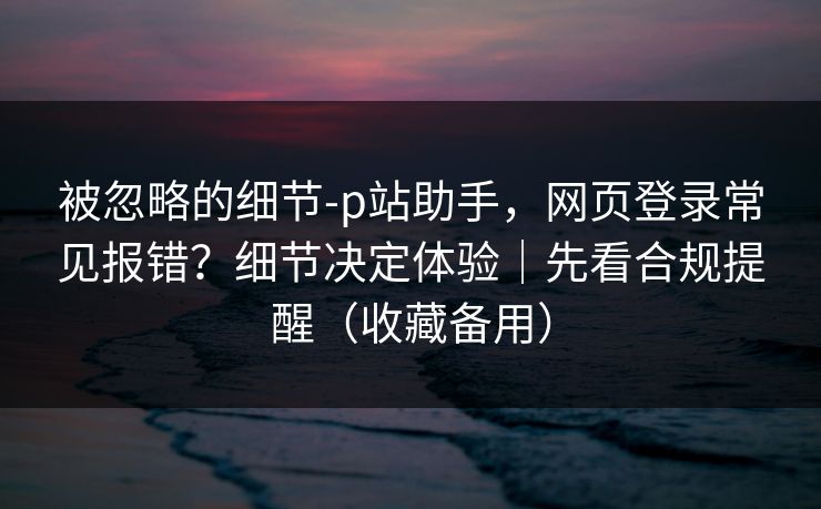 被忽略的细节-p站助手，网页登录常见报错？细节决定体验｜先看合规提醒（收藏备用）