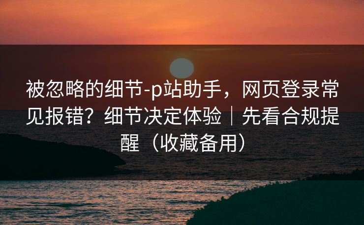被忽略的细节-p站助手，网页登录常见报错？细节决定体验｜先看合规提醒（收藏备用）