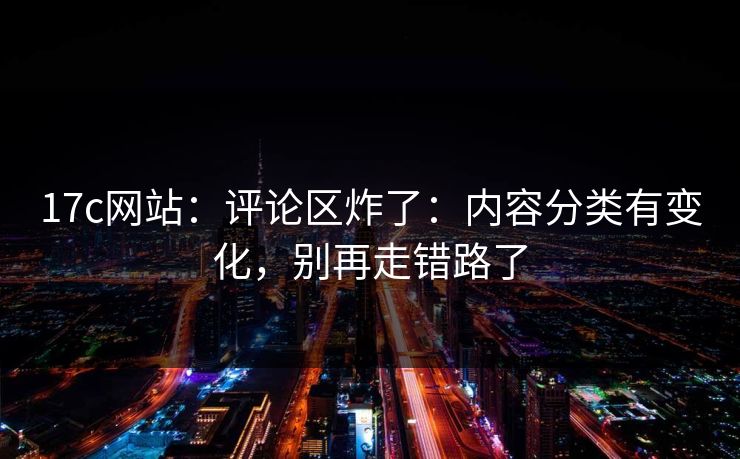 17c网站：评论区炸了：内容分类有变化，别再走错路了