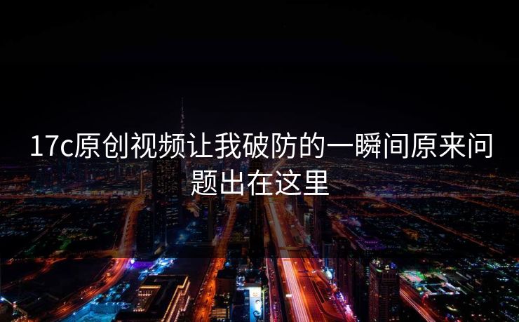 17c原创视频让我破防的一瞬间原来问题出在这里