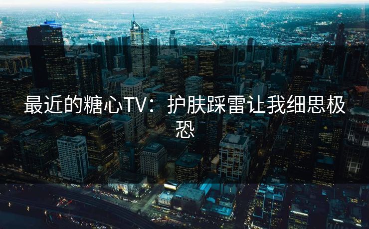 最近的糖心TV：护肤踩雷让我细思极恐