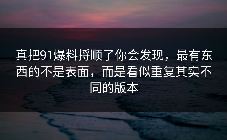 真把91爆料捋顺了你会发现，最有东西的不是表面，而是看似重复其实不同的版本