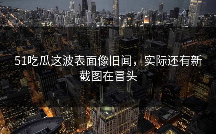 51吃瓜这波表面像旧闻，实际还有新截图在冒头